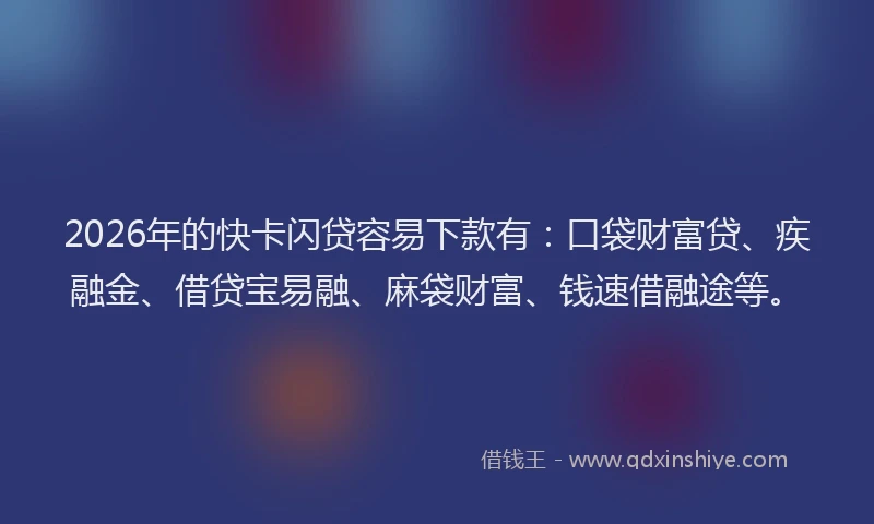 2026年的快卡闪贷容易下款有：口袋财富贷、疾融金、借贷宝易融、麻袋财富、钱速借融途等。