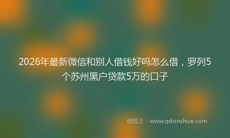 2026年最新微信和别人借钱好吗怎么借，罗列5个苏州黑户贷款5万的口子