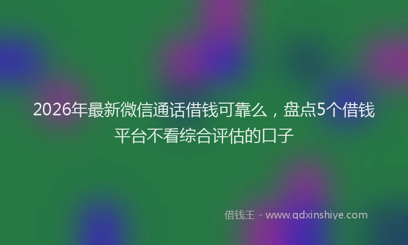 2026年最新微信通话借钱可靠么，盘点5个借钱平台不看综合评估的口子