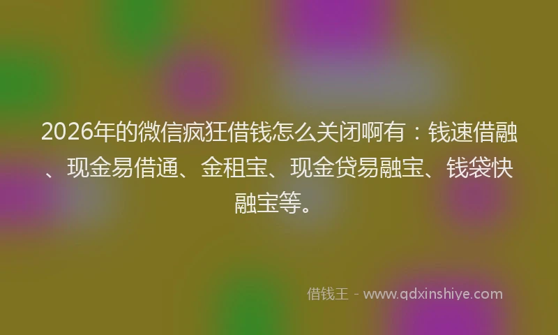 2026年的微信疯狂借钱怎么关闭啊有：钱速借融、现金易借通、金租宝、现金贷易融宝、钱袋快融宝等。