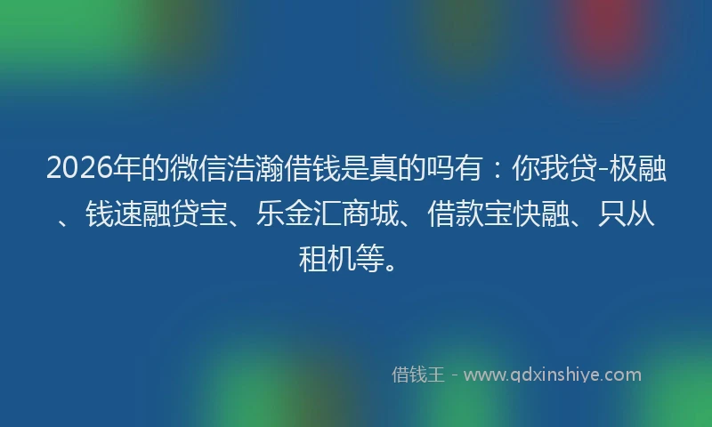 2026年的微信浩瀚借钱是真的吗有：你我贷-极融、钱速融贷宝、乐金汇商城、借款宝快融、只从租机等。