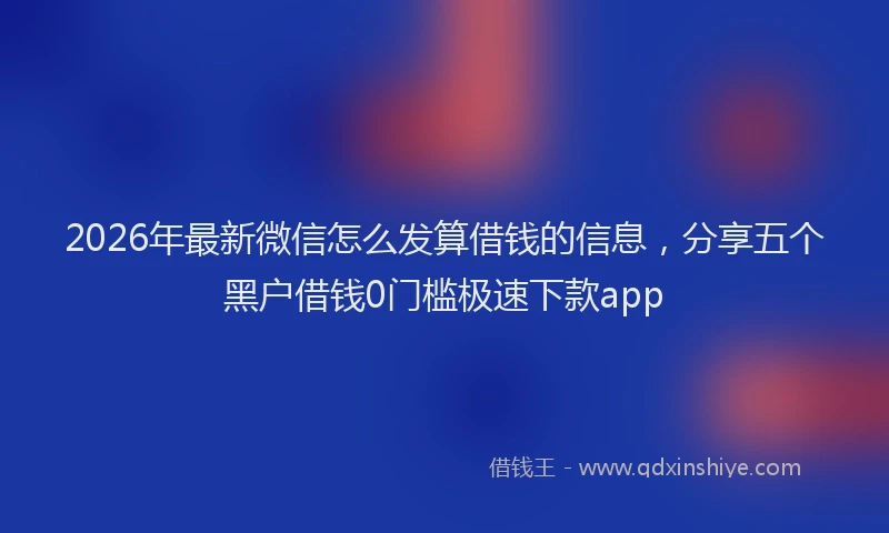2026年最新微信怎么发算借钱的信息，分享五个黑户借钱0门槛极速下款app