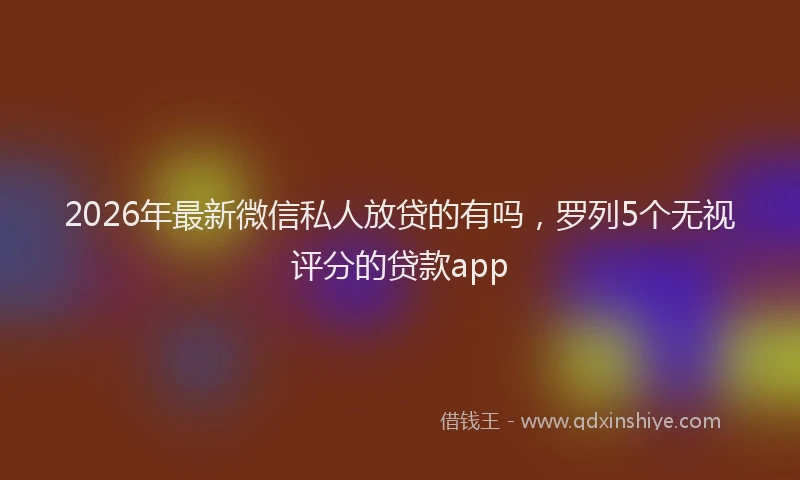 2026年最新微信私人放贷的有吗，罗列5个无视评分的贷款app