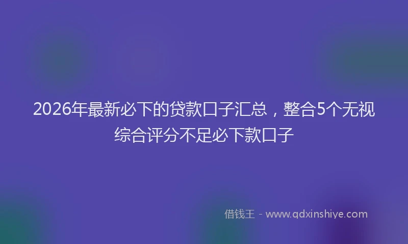 2026年最新必下的贷款口子汇总，整合5个无视综合评分不足必下款口子