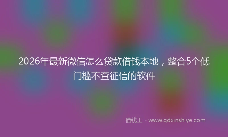 2026年最新微信怎么贷款借钱本地，整合5个低门槛不查征信的软件