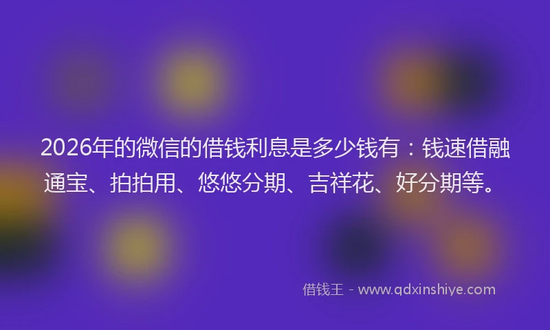 2026年的微信的借钱利息是多少钱有：钱速借融通宝、拍拍用、悠悠分期、吉祥花、好分期等。