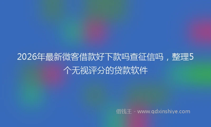 2026年最新微客借款好下款吗查征信吗，整理5个无视评分的贷款软件