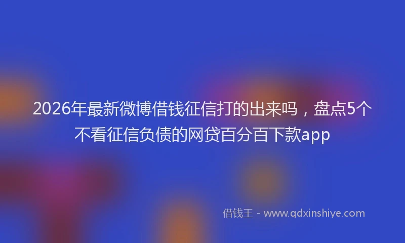 2026年最新微博借钱征信打的出来吗，盘点5个不看征信负债的网贷百分百下款app