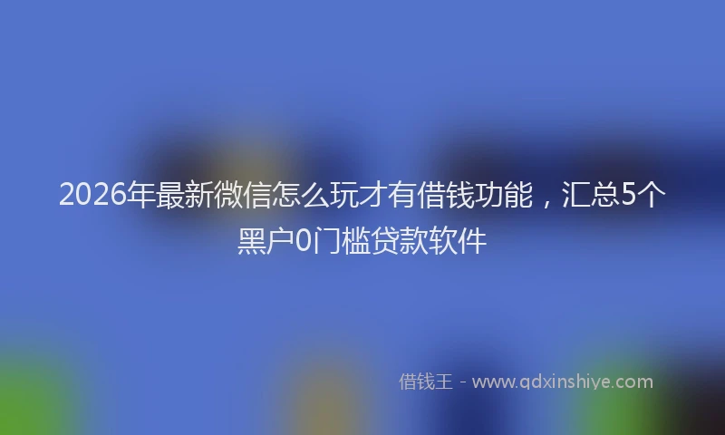 2026年最新微信怎么玩才有借钱功能，汇总5个黑户0门槛贷款软件