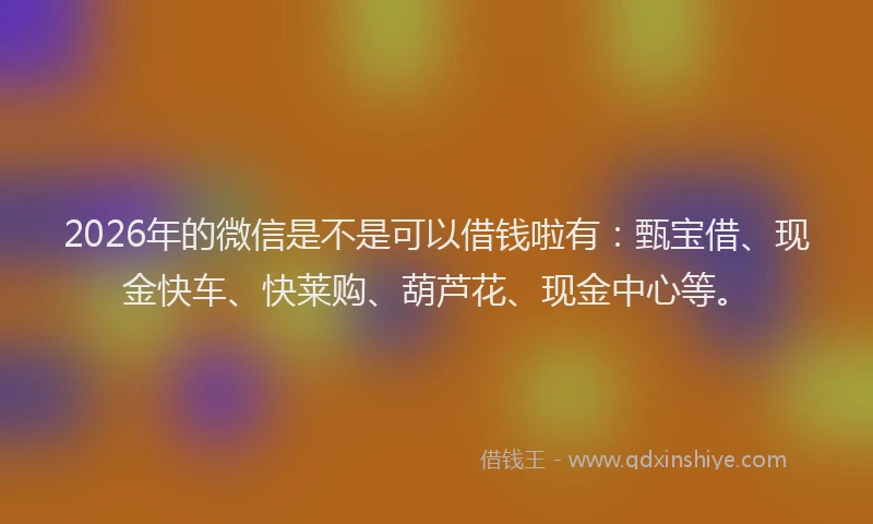 2026年的微信是不是可以借钱啦有：甄宝借、现金快车、快莱购、葫芦花、现金中心等。