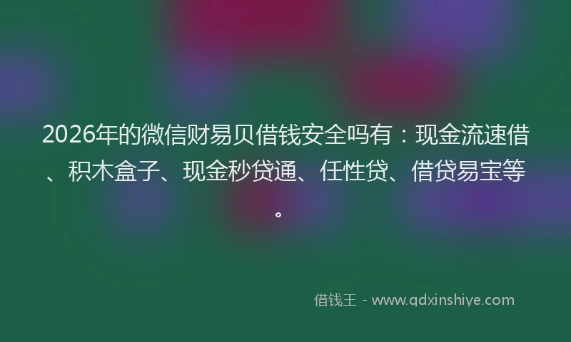 2026年的微信财易贝借钱安全吗有：现金流速借、积木盒子、现金秒贷通、任性贷、借贷易宝等。