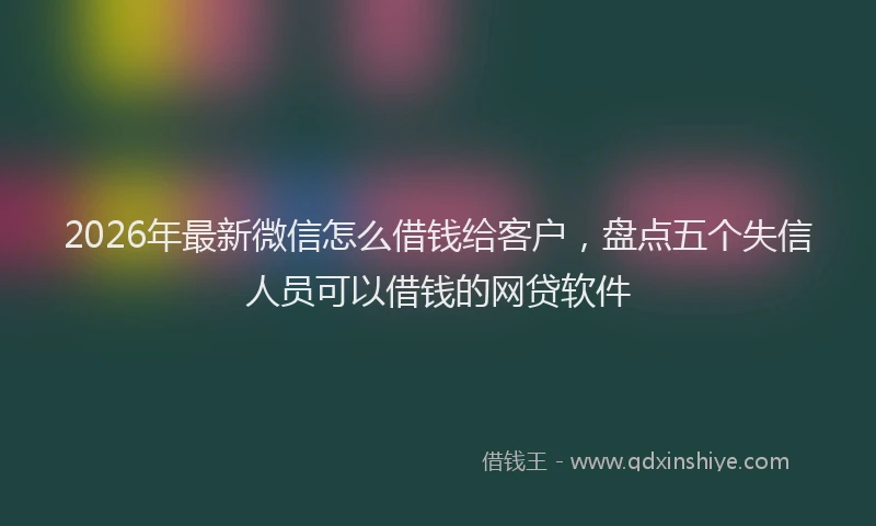 2026年最新微信怎么借钱给客户，盘点五个失信人员可以借钱的网贷软件