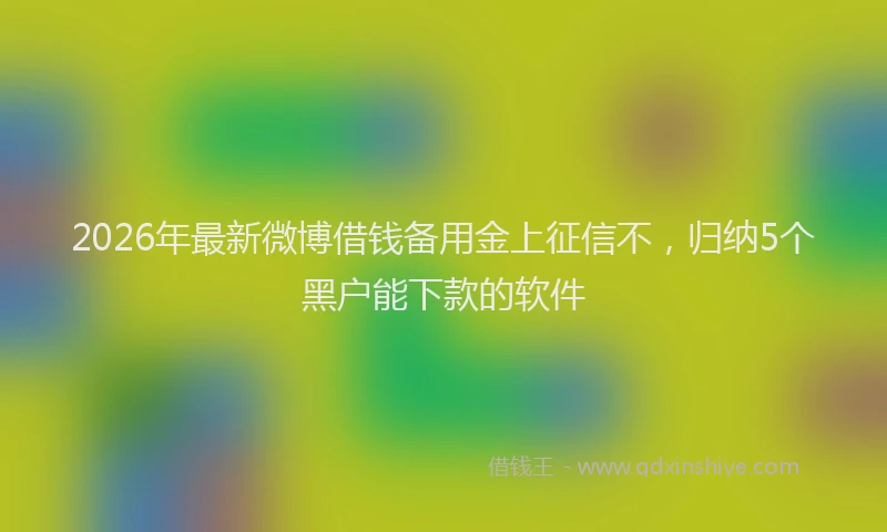 2026年最新微博借钱备用金上征信不，归纳5个黑户能下款的软件