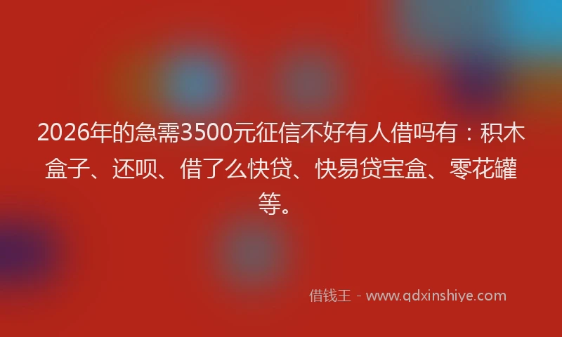 2026年的急需3500元征信不好有人借吗有：积木盒子、还呗、借了么快贷、快易贷宝盒、零花罐等。