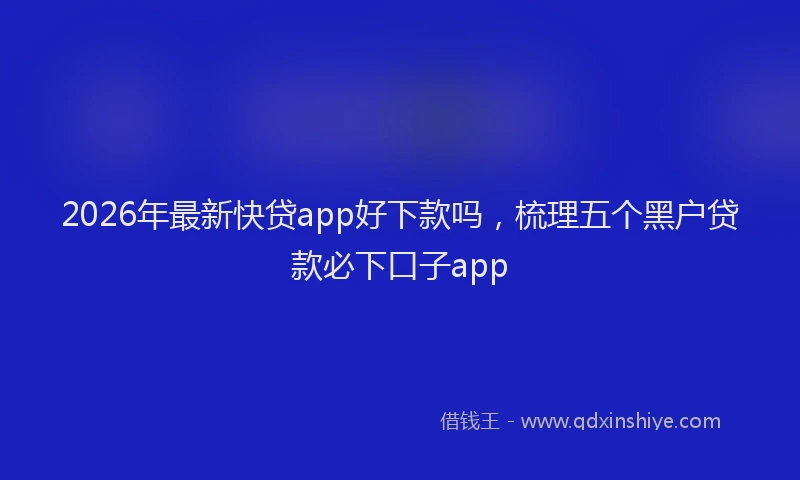 2026年最新快贷app好下款吗，梳理五个黑户贷款必下口子app