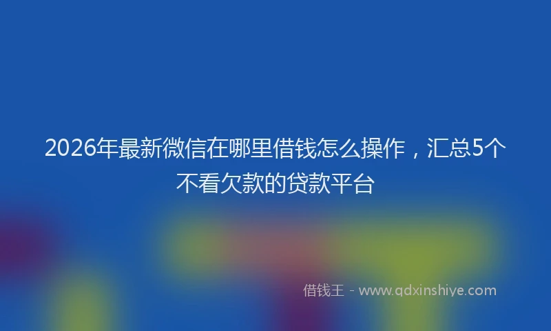 2026年最新微信在哪里借钱怎么操作，汇总5个不看欠款的贷款平台