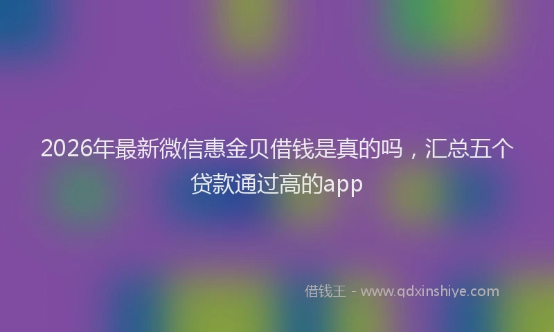 2026年最新微信惠金贝借钱是真的吗，汇总五个贷款通过高的app