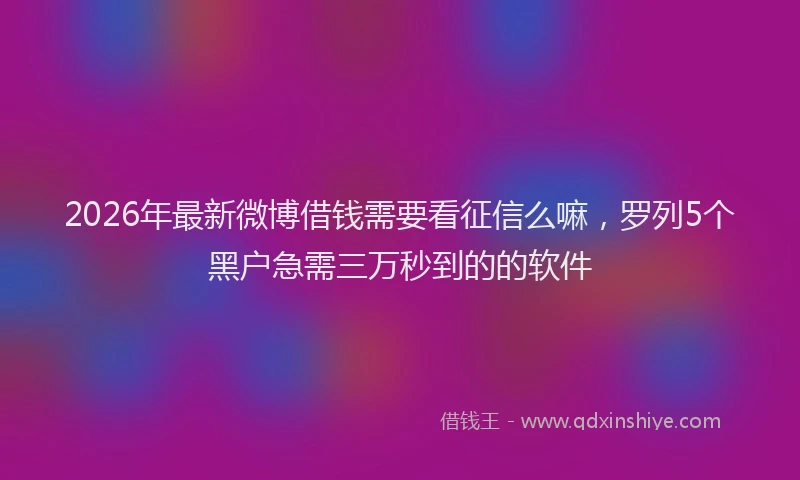 2026年最新微博借钱需要看征信么嘛，罗列5个黑户急需三万秒到的的软件