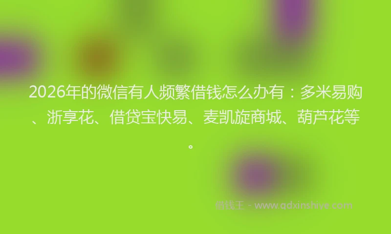 2026年的微信有人频繁借钱怎么办有：多米易购、浙享花、借贷宝快易、麦凯旋商城、葫芦花等。