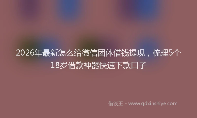 2026年最新怎么给微信团体借钱提现，梳理5个18岁借款神器快速下款口子