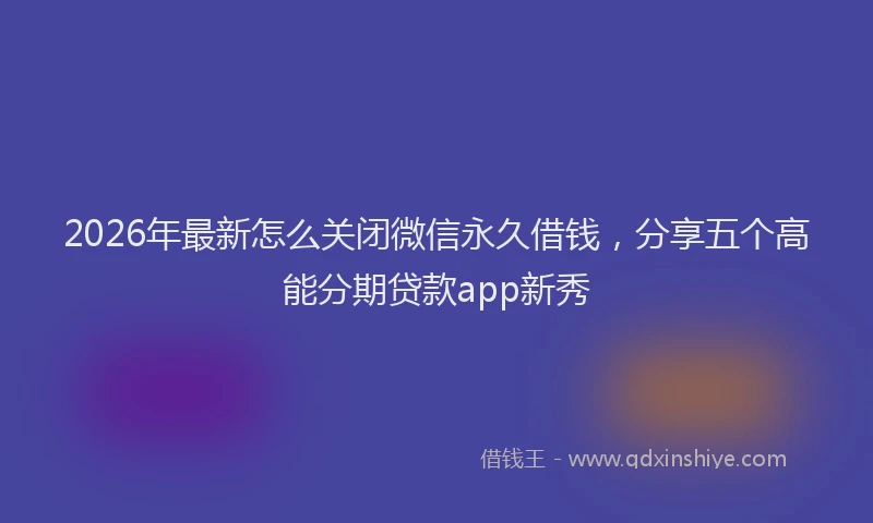 2026年最新怎么关闭微信永久借钱，分享五个高能分期贷款app新秀