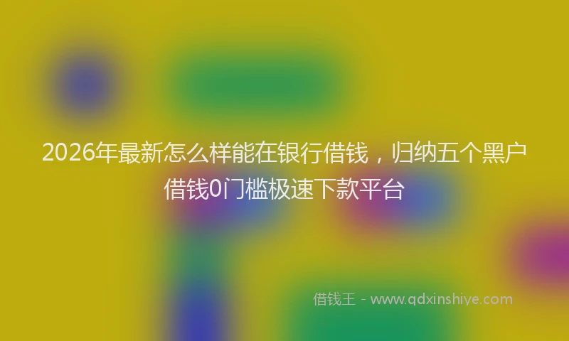 2026年最新怎么样能在银行借钱，归纳五个黑户借钱0门槛极速下款平台