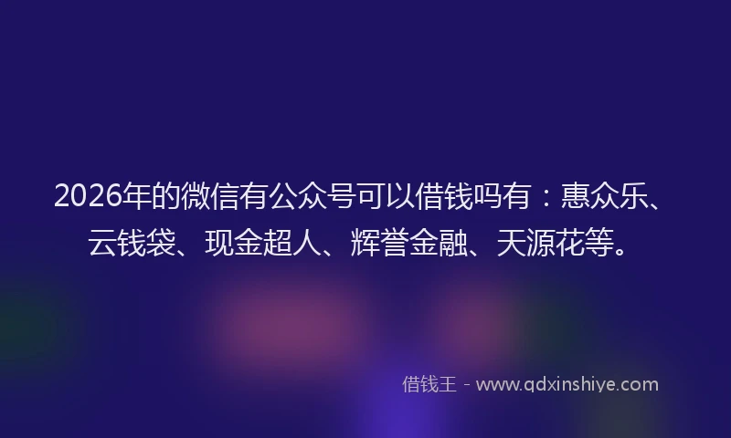 2026年的微信有公众号可以借钱吗有：惠众乐、云钱袋、现金超人、辉誉金融、天源花等。