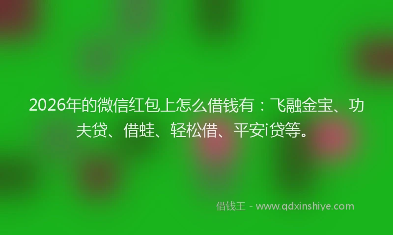 2026年的微信红包上怎么借钱有：飞融金宝、功夫贷、借蛙、轻松借、平安i贷等。