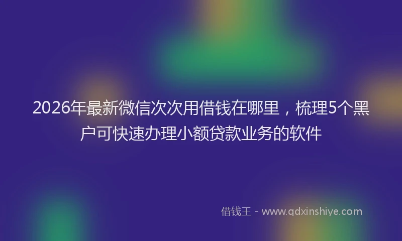 2026年最新微信次次用借钱在哪里，梳理5个黑户可快速办理小额贷款业务的软件