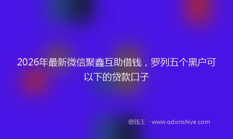 2026年最新微信聚鑫互助借钱，罗列五个黑户可以下的贷款口子