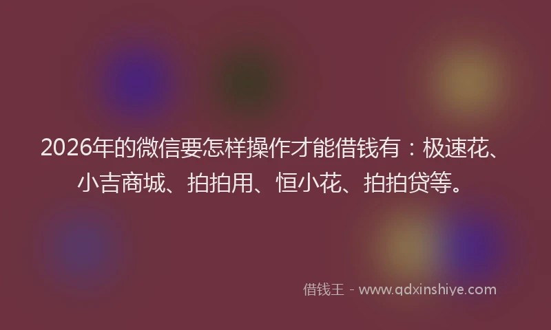 2026年的微信要怎样操作才能借钱有：极速花、小吉商城、拍拍用、恒小花、拍拍贷等。