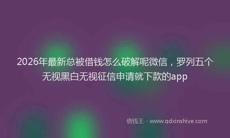 2026年最新总被借钱怎么破解呢微信，罗列五个无视黑白无视征信申请就下款的app