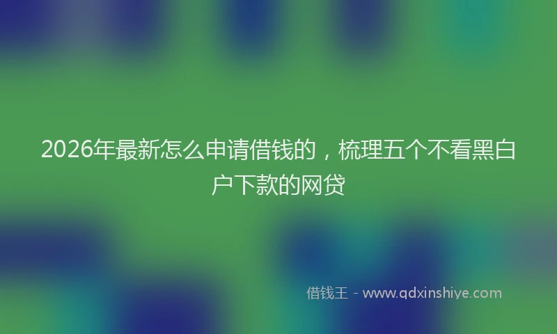 2026年最新怎么申请借钱的，梳理五个不看黑白户下款的网贷