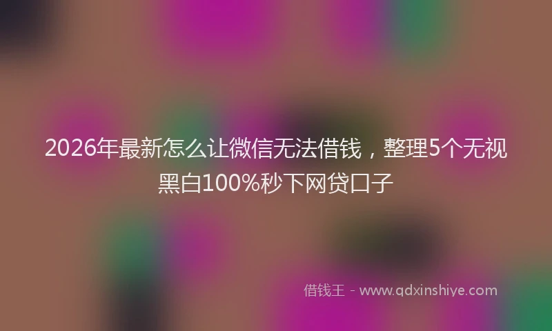 2026年最新怎么让微信无法借钱，整理5个无视黑白100%秒下网贷口子