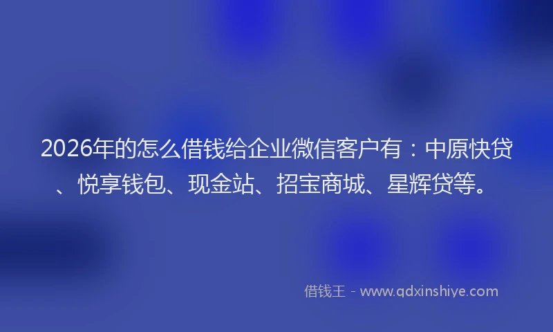 2026年的怎么借钱给企业微信客户有：中原快贷、悦享钱包、现金站、招宝商城、星辉贷等。