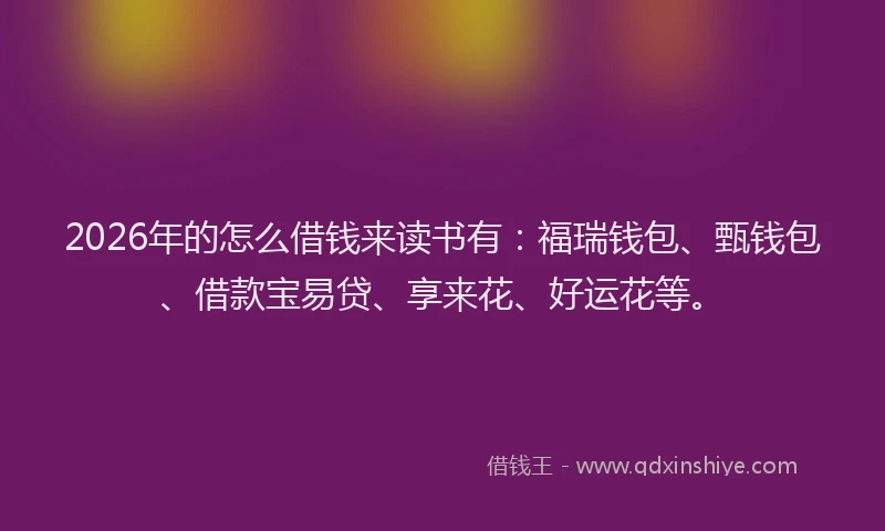 2026年的怎么借钱来读书有：福瑞钱包、甄钱包、借款宝易贷、享来花、好运花等。