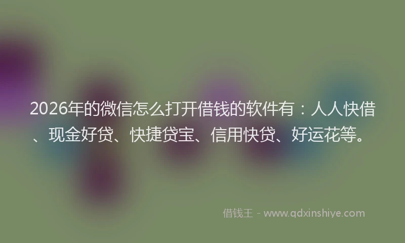 2026年的微信怎么打开借钱的软件有：人人快借、现金好贷、快捷贷宝、信用快贷、好运花等。