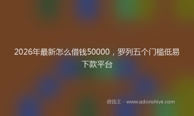2026年最新怎么借钱50000，罗列五个门槛低易下款平台