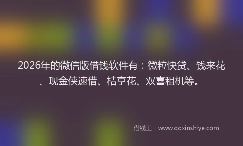 2026年的微信版借钱软件有：微粒快贷、钱来花、现金侠速借、桔享花、双喜租机等。