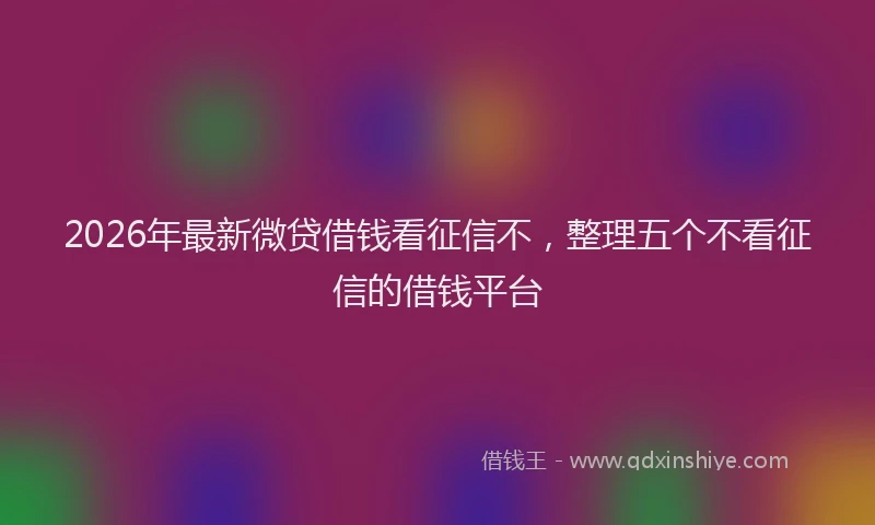 2026年最新微贷借钱看征信不，整理五个不看征信的借钱平台