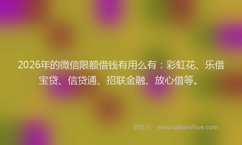 2026年的微信限额借钱有用么有：彩虹花、乐借宝贷、信贷通、招联金融、放心借等。