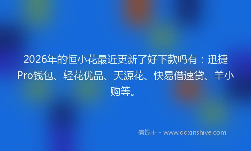 2026年的恒小花最近更新了好下款吗有：迅捷Pro钱包、轻花优品、天源花、快易借速贷、羊小购等。
