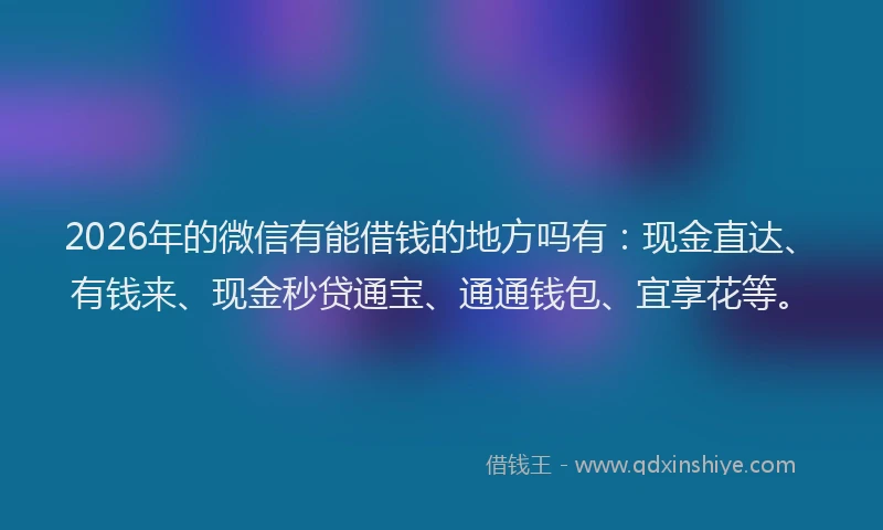 2026年的微信有能借钱的地方吗有：现金直达、有钱来、现金秒贷通宝、通通钱包、宜享花等。