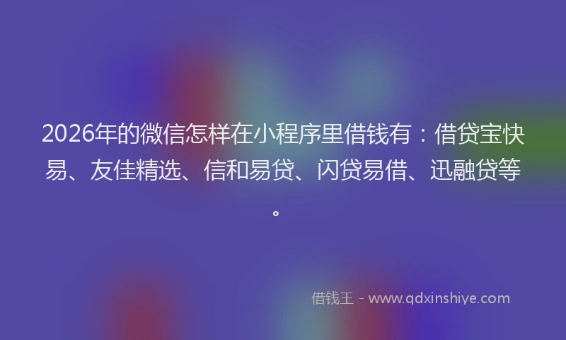 2026年的微信怎样在小程序里借钱有：借贷宝快易、友佳精选、信和易贷、闪贷易借、迅融贷等。
