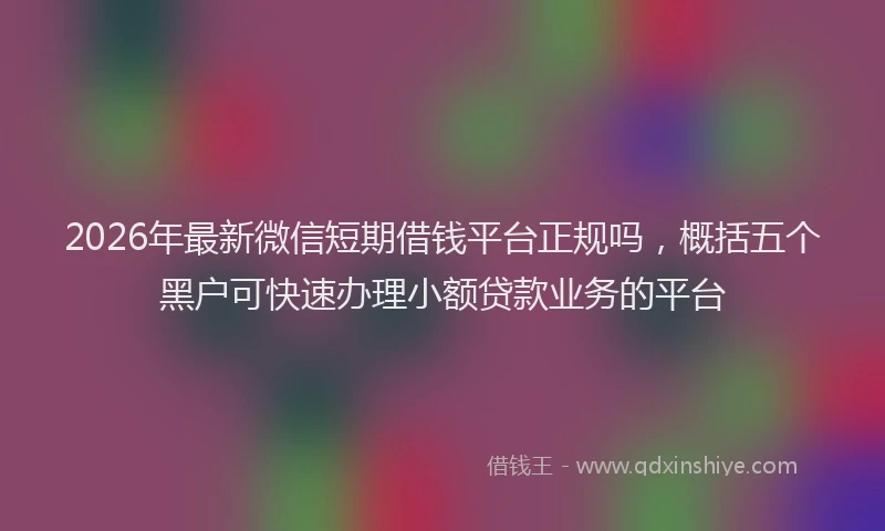 2026年最新微信短期借钱平台正规吗，概括五个黑户可快速办理小额贷款业务的平台