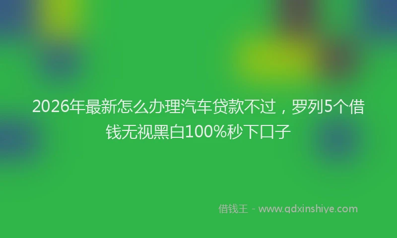 2026年最新怎么办理汽车贷款不过，罗列5个借钱无视黑白100%秒下口子