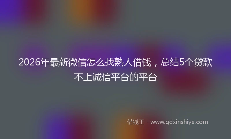2026年最新微信怎么找熟人借钱，总结5个贷款不上诚信平台的平台