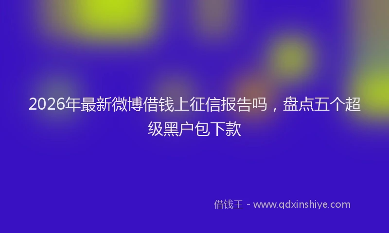 2026年最新微博借钱上征信报告吗，盘点五个超级黑户包下款