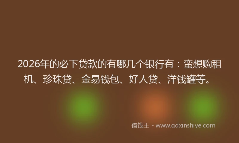 2026年的必下贷款的有哪几个银行有：蛮想购租机、珍珠贷、金易钱包、好人贷、洋钱罐等。