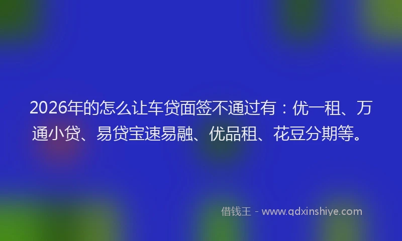 2026年的怎么让车贷面签不通过有:优一租、万通小贷、易贷宝速易融、优品租、花豆分期等。